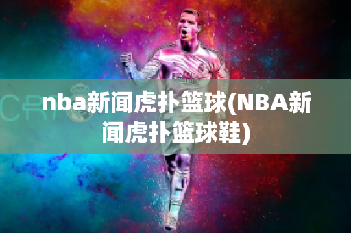 nba新闻虎扑篮球(NBA新闻虎扑篮球鞋)