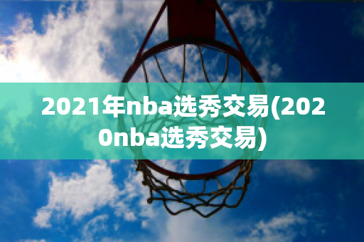 2021年nba选秀交易(2020nba选秀交易)