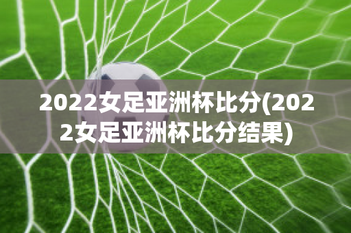 2022女足亚洲杯比分(2022女足亚洲杯比分结果)