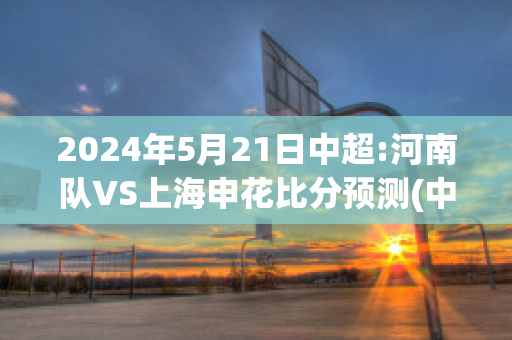 2024年5月21日中超:河南队VS上海申花比分预测(中超河南对深圳比分预测)