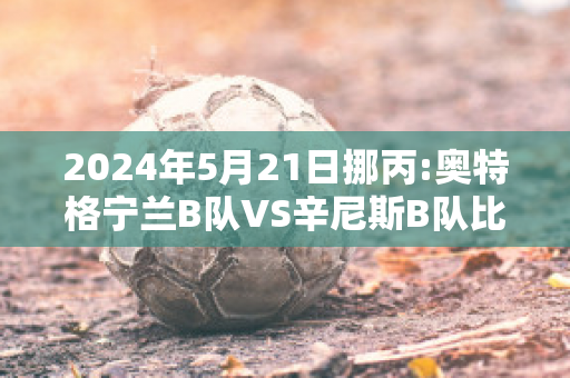 2024年5月21日挪丙:奥特格宁兰B队VS辛尼斯B队比分推荐