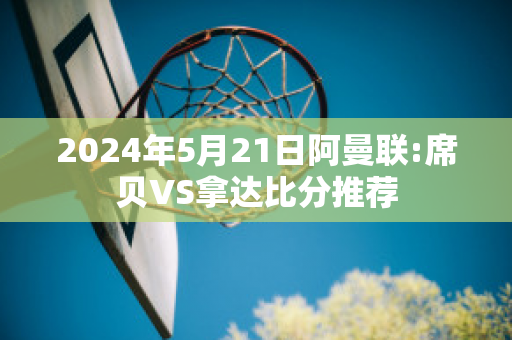 2024年5月21日阿曼联:席贝VS拿达比分推荐