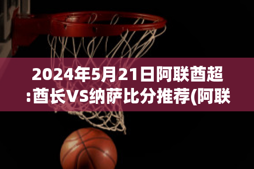 2024年5月21日阿联酋超:酋长VS纳萨比分推荐(阿联酋酋长盛装出席)