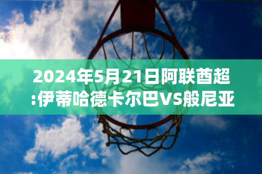 2024年5月21日阿联酋超:伊蒂哈德卡尔巴VS般尼亚斯比分推荐(伊巴卡vs哈雷尔)