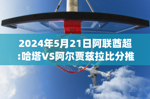 2024年5月21日阿联酋超:哈塔VS阿尔贾兹拉比分推荐(哈塔足球俱乐部)