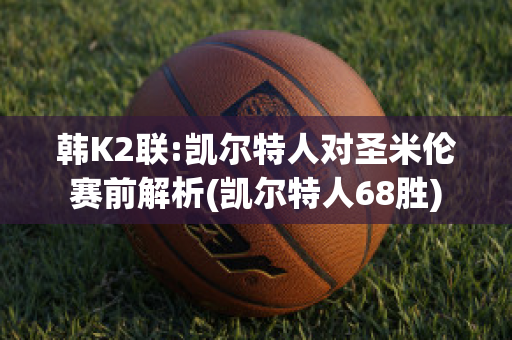 韩K2联:凯尔特人对圣米伦赛前解析(凯尔特人68胜)