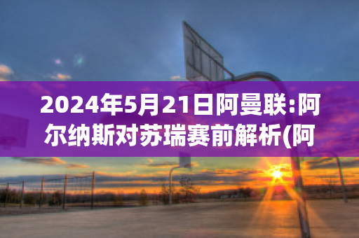 2024年5月21日阿曼联:阿尔纳斯对苏瑞赛前解析(阿尔纳斯尔足球俱乐部)