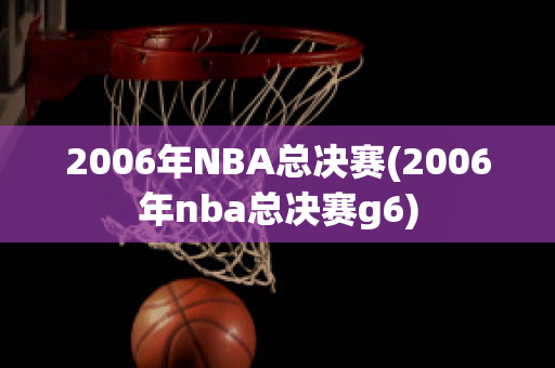 2006年NBA总决赛(2006年nba总决赛g6)