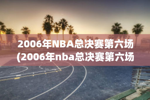 2006年NBA总决赛第六场(2006年nba总决赛第六场回放)