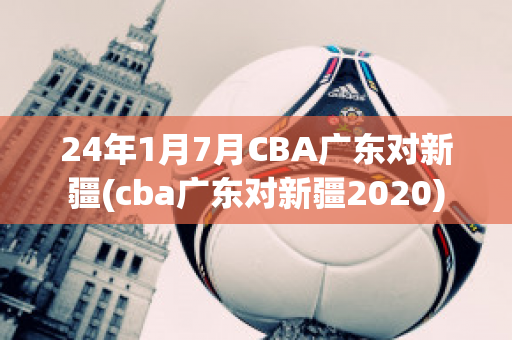 24年1月7月CBA广东对新疆(cba广东对新疆2020)