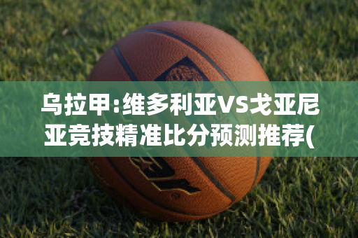 乌拉甲:维多利亚VS戈亚尼亚竞技精准比分预测推荐(维多利亚vs格雷米奥预测)