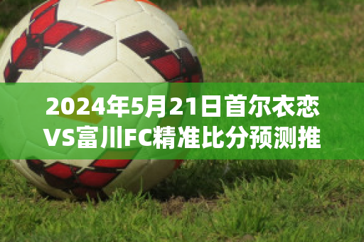 2024年5月21日首尔衣恋VS富川FC精准比分预测推荐(首尔富川市)