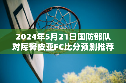 2024年5月21日国防部队对库努皮亚FC比分预测推荐