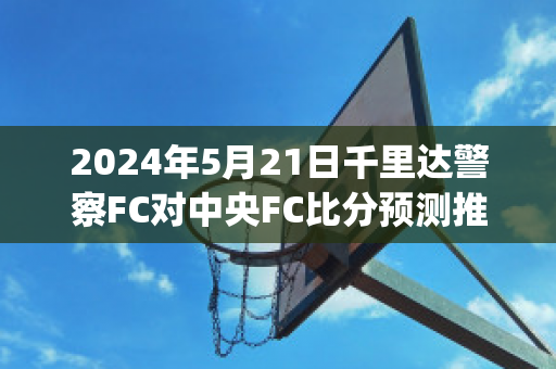 2024年5月21日千里达警察FC对中央FC比分预测推荐(千里达uci)