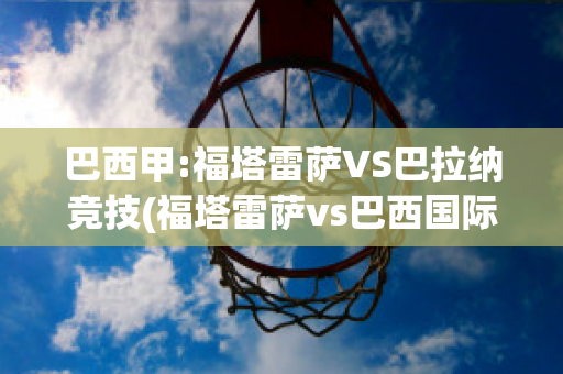 巴西甲:福塔雷萨VS巴拉纳竞技(福塔雷萨vs巴西国际结果)