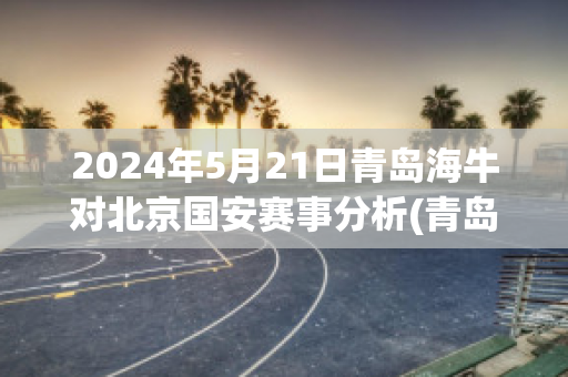 2024年5月21日青岛海牛对北京国安赛事分析(青岛海牛vs中国u20)