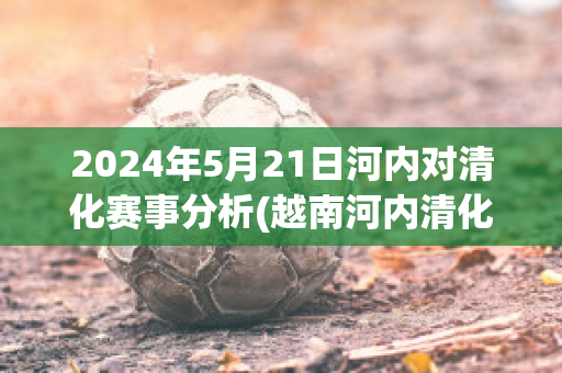 2024年5月21日河内对清化赛事分析(越南河内清化地图)