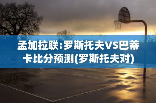 孟加拉联:罗斯托夫VS巴蒂卡比分预测(罗斯托夫对)