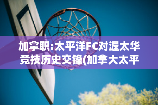 加拿职:太平洋FC对渥太华竞技历史交锋(加拿大太平洋)