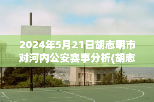 2024年5月21日胡志明市对河内公安赛事分析(胡志明市足球俱乐部vs河内足球俱乐部)