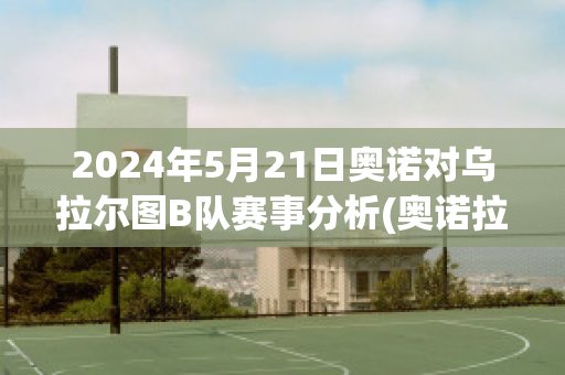 2024年5月21日奥诺对乌拉尔图B队赛事分析(奥诺拉是什么意思)