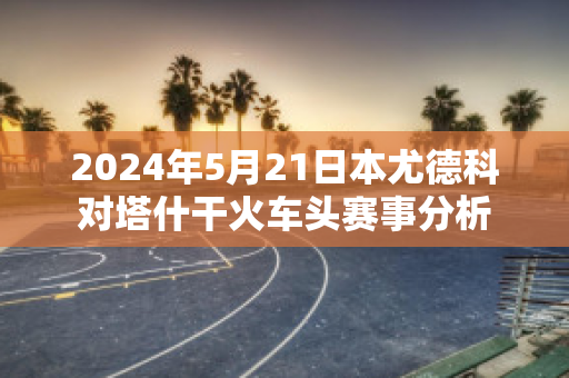 2024年5月21日本尤德科对塔什干火车头赛事分析