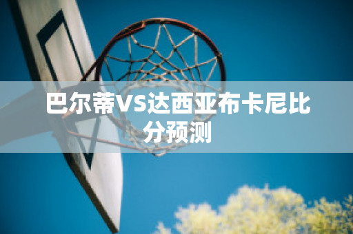 巴尔蒂VS达西亚布卡尼比分预测