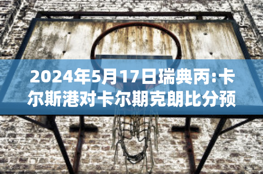 2024年5月17日瑞典丙:卡尔斯港对卡尔期克朗比分预测(瑞典卡尔一世)