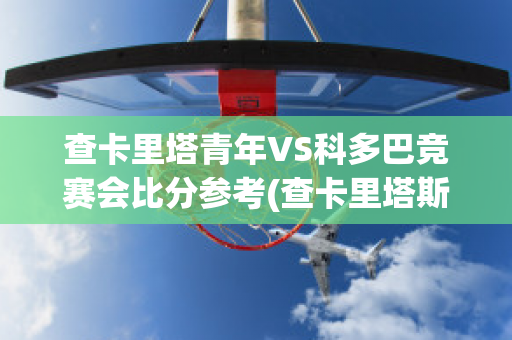 查卡里塔青年VS科多巴竞赛会比分参考(查卡里塔斯vs圣多明各)