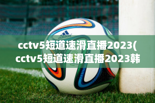 cctv5短道速滑直播2023(cctv5短道速滑直播2023韩国站)