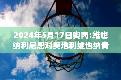 2024年5月17日奥丙:维也纳利尼恩对奥地利维也纳青年队比分预测(奥地利维也纳vs因斯布鲁克)