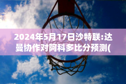 2024年5月17日沙特联:达曼协作对阿科多比分预测(沙特与阿曼比赛结果)