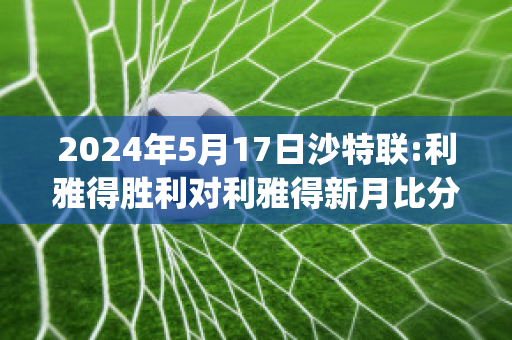 2024年5月17日沙特联:利雅得胜利对利雅得新月比分预测(利雅得胜利主场)