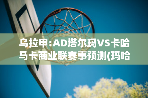 乌拉甲:AD塔尔玛VS卡哈马卡商业联赛事预测(玛哈塔尔卡加)