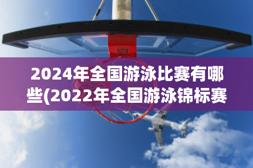 2024年全国游泳比赛有哪些(2022年全国游泳锦标赛)