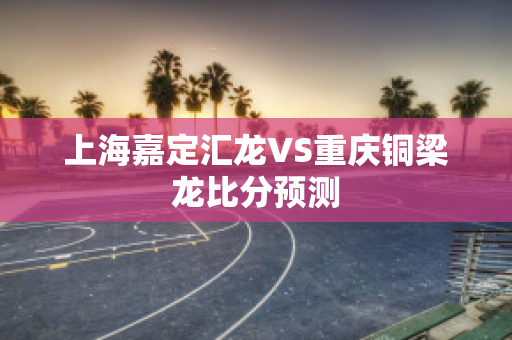 上海嘉定汇龙VS重庆铜梁龙比分预测