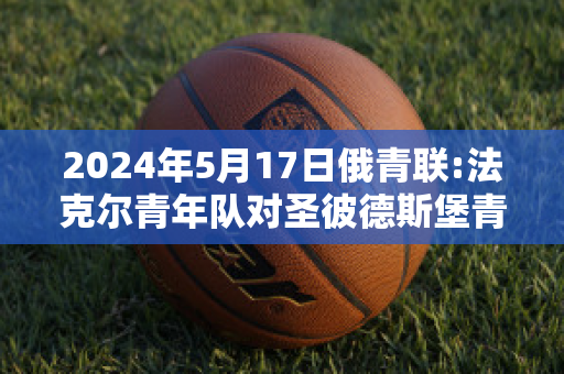 2024年5月17日俄青联:法克尔青年队对圣彼德斯堡青年队比分推荐