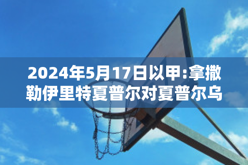 2024年5月17日以甲:拿撒勒伊里特夏普尔对夏普尔乌姆法咸姆比分推荐