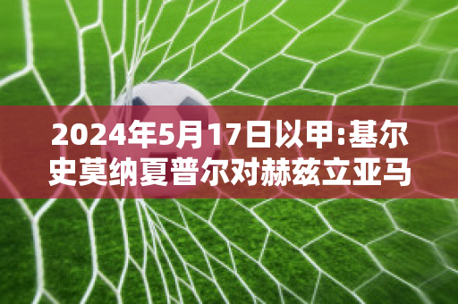 2024年5月17日以甲:基尔史莫纳夏普尔对赫兹立亚马卡比比分推荐