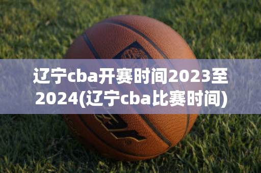 辽宁cba开赛时间2023至2024(辽宁cba比赛时间)