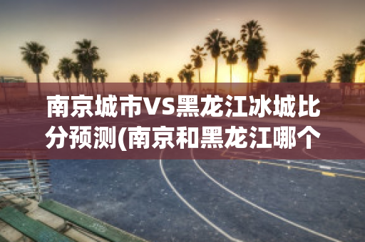 南京城市VS黑龙江冰城比分预测(南京和黑龙江哪个比较好)