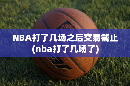 NBA打了几场之后交易截止(nba打了几场了)