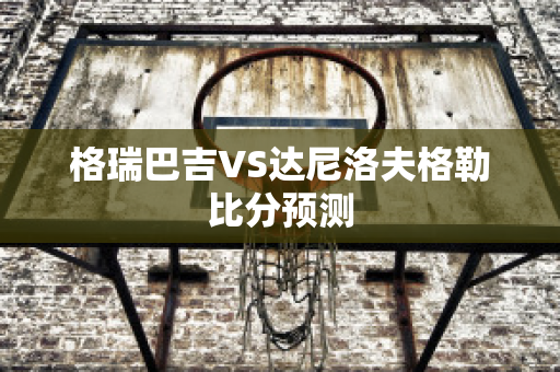 格瑞巴吉VS达尼洛夫格勒比分预测