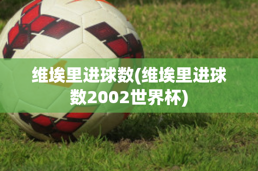 维埃里进球数(维埃里进球数2002世界杯)