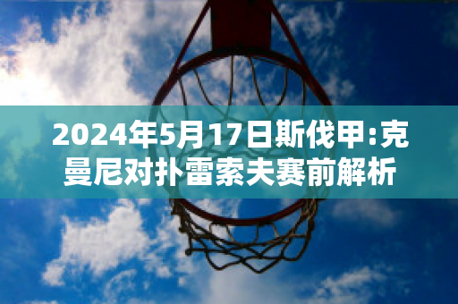 2024年5月17日斯伐甲:克曼尼对扑雷索夫赛前解析