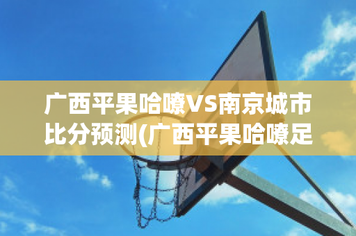 广西平果哈嘹VS南京城市比分预测(广西平果哈嘹足球俱乐部微博)