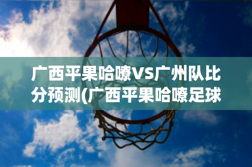 广西平果哈嘹VS广州队比分预测(广西平果哈嘹足球俱乐部微博)