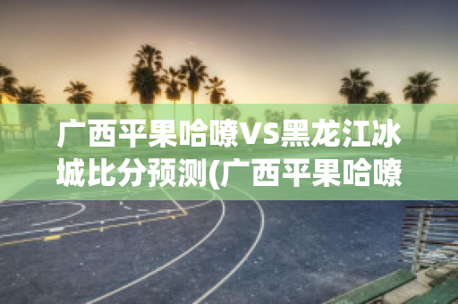 广西平果哈嘹VS黑龙江冰城比分预测(广西平果哈嘹vs河北功夫)