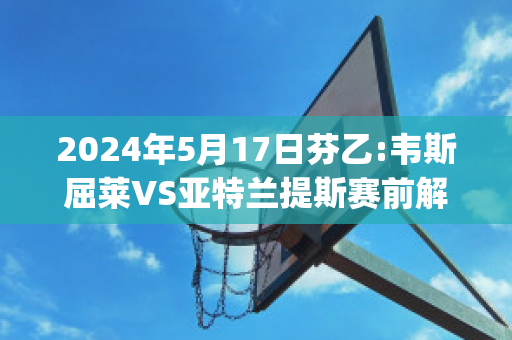 2024年5月17日芬乙:韦斯屈莱VS亚特兰提斯赛前解析(韦斯莱呀)