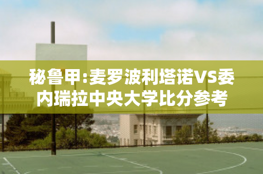 秘鲁甲:麦罗波利塔诺VS委内瑞拉中央大学比分参考